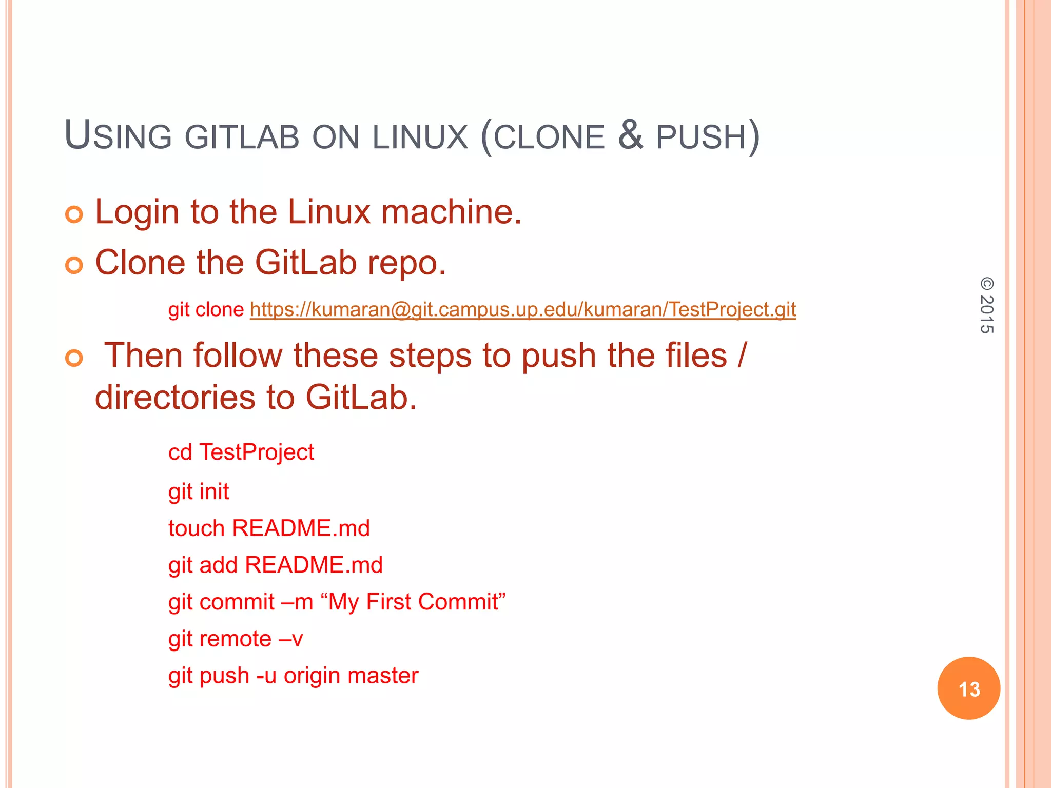USING GITLAB ON LINUX (CLONE & PUSH)
 Login to the Linux machine.
 Clone the GitLab repo.
git clone https://kumaran@git.campus.up.edu/kumaran/TestProject.git
 Then follow these steps to push the files /
directories to GitLab.
cd TestProject
git init
touch README.md
git add README.md
git commit –m “My First Commit”
git remote –v
git push -u origin master
13
©2015
 