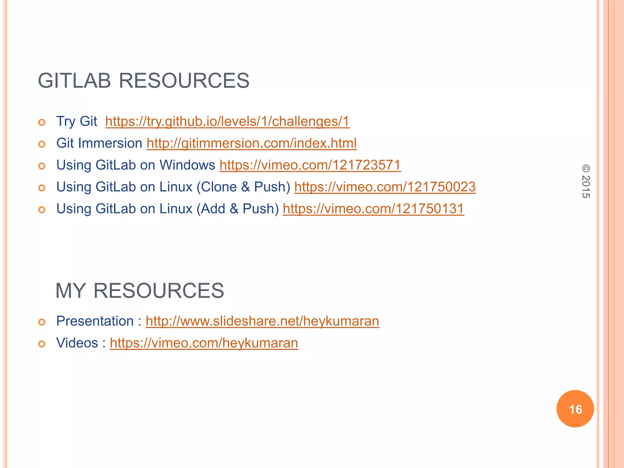 GITLAB RESOURCES
 Try Git https://try.github.io/levels/1/challenges/1
 Git Immersion http://gitimmersion.com/index.html
 Using GitLab on Windows https://vimeo.com/121723571
 Using GitLab on Linux (Clone & Push) https://vimeo.com/121750023
 Using GitLab on Linux (Add & Push) https://vimeo.com/121750131
 Presentation : http://www.slideshare.net/heykumaran
 Videos : https://vimeo.com/heykumaran
16
©2015
MY RESOURCES
 