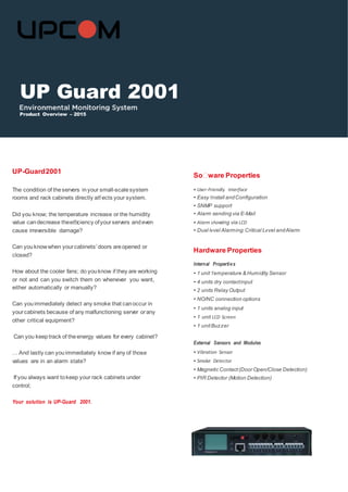 UP-Guard2001
Soﬅware Properties
The condition of theservers inyour small-scalesystem
rooms and rack cabinets directly aﬀ ects your system.
Did you know; the temperature increase or the humidity
value candecrease theeﬃciency ofyourservers andeven
cause irreversible damage?
Can youknowwhen yourcabinets’ doors areopened or
closed?
How about the cooler fans; do youknow if they are working
or not and can you switch them on whenever you want,
either automatically or manually?
Can youimmediately detect any smoke that canoccur in
yourcabinets because of any malfunctioning server orany
other critical equipment?
Can you keeptrack of theenergy values for every cabinet?
… And lastly can youimmediately know if any of those
values are in an alarm state?
If you always want tokeep your rack cabinets under
control;
Your solution is UP-Guard 2001.
• User-Friendly Interface
• Easy Install andConﬁguration
• SNMP support
• Alarm sending via E-Mail
• Alarm showing via LCD
• Dual level Alarming: Critical Level andAlarm
Hardware Properties
Internal Properties
• 1 unit Temperature & Humidity Sensor
• 4 units dry contactinput
• 2 units Relay Output
• NO/NC connection options
• 1 units analog input
• 1 unit LCD Screen
• 1 unitBuzzer
External Sensors and Modules
• Vibration Sensor
• Smoke Detector
• Magnetic Contact(Door Open/Close Detection)
• PIR Detector (Motion Detection)
UP Guard 2001
Product Overview – 2015
 
