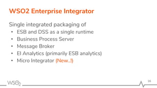 WSO2 Enterprise Integrator
Single integrated packaging of
• ESB and DSS as a single runtime
• Business Process Server
• Message Broker
• EI Analytics (primarily ESB analytics)
• Micro Integrator (New..!)
16
 