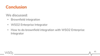 Conclusion
We discussed:
• Brownfield integration
• WSO2 Enterprise Integrator
• How to do brownfield integration with WSO2 Enterprise
Integrator
45
 