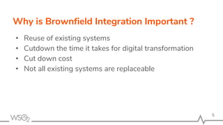 Why is Brownfield Integration Important ?
• Reuse of existing systems
• Cutdown the time it takes for digital transformation
• Cut down cost
• Not all existing systems are replaceable
5
 