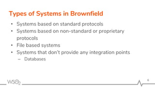 Types of Systems in Brownfield
• Systems based on standard protocols
• Systems based on non-standard or proprietary
protocols
• File based systems
• Systems that don’t provide any integration points
– Databases
6
 