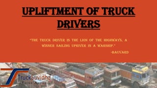UPLIFTMENT OF TRUCK
DRIVERS
“The Truck driver is The lion of The highways, a
winner sailing upriver in a warship.”
-Bauvard
 