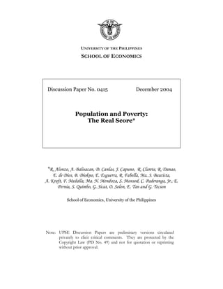 UNIVERSITY OF THE PHILIPPINES
                   SCHOOL OF ECONOMICS




 Discussion Paper No. 0415                       December 2004



                Population and Poverty:
                   The Real Score*




 *R. Alonzo, A. Balisacan, D. Canlas, J. Capuno, R. Clarete, R. Danao,
    E. de Dios, B. Diokno, E. Esguerra, R. Fabella, Ma. S. Bautista,
A. Kraft, F. Medalla, Ma. N. Mendoza, S. Monsod, C. Paderanga, Jr., E.
      Pernia, S. Quimbo, G. Sicat, O. Solon, E. Tan and G. Tecson

           School of Economics, University of the Philippines




Note: UPSE Discussion Papers are preliminary versions circulated
      privately to elicit critical comments. They are protected by the
      Copyright Law (PD No. 49) and not for quotation or reprinting
      without prior approval.
 