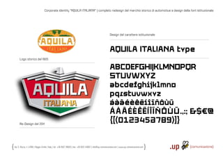 Corporate identity “AQUILA ITALIANA“ | completo redesign del marchio storico di automotive e design della font istituzionale




                                                                                                              Design del carattere istituzionale




                                                                                                              AQUILA ITALIANA type
      Logo storico del 1905

                                                                                                              ABCDEFGHIJKLMNOPQR
                                                                                                              STUVWXYZ
                                                                                                              abcdefghijklmno
                                                                                                              pqrstuvwxyz
                                                                                                              áàãéèêëíîïñôùü
                                                                                                              Á À Ã É ÈÊ Ë Í Î ÏÑÔÙÜ.,:; &$€@
      Re-Design del 2011
                                                                                                              {[(0123456789)]}


Via S. Rocco, 4 | 42100 | Reggio Emilia | Italy | tel.: +39 0522 706933 | fax: +39 0522 433837 | info@up-comunicazione.com | www.up-comunicazione.com
 