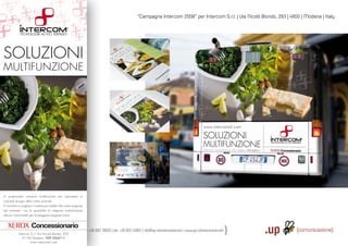 “Campagna Intercom 2008” per Intercom S.r.l. | Via Nicolò Biondo, 293 | 41100 | Modena | Italy




SOLUZIONI
MULTIFUNZIONE




Vi proponiamo soluzioni multifunzione per rispondere ai
crescenti bisogni della vostra azienda.
Vi aiutiamo a scegliere il sistema più adatto alle vostre esigenze
del momento, con la possibilità di integrare modularmente
ulteriori funzionalità per fronteggiare esigenze future.




               Via S. Rocco, 4 | 42100 | Reggio Emilia | Italy | tel.:: +39 0522 7
                                                                    .: +39
                                                                         3       706933 | fax: +39 0522 433837 | info@up-comunicazione.com | www.up-comunicazione.com
            Intercom S.r.l. Via Nicolò Biondo, 293
               41100 Modena - 059 3364111
                     www.intercomsrl.com
 