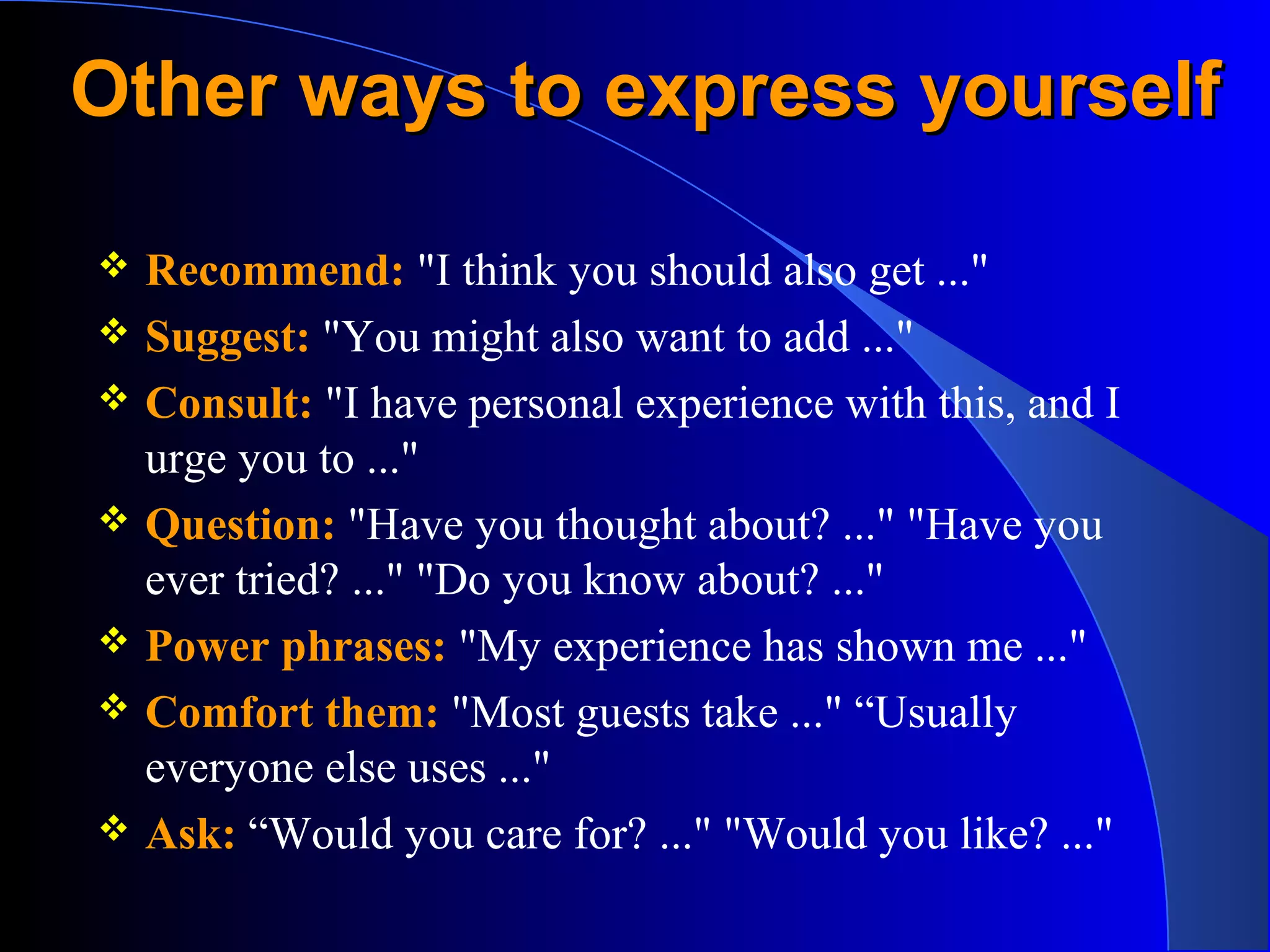 Other ways to express yourselfOther ways to express yourself
 Recommend: "I think you should also get ..."
 Suggest: "You might also want to add ..."
 Consult: "I have personal experience with this, and I
urge you to ..."
 Question: "Have you thought about? ..." "Have you
ever tried? ..." "Do you know about? ..."
 Power phrases: "My experience has shown me ..."
 Comfort them: "Most guests take ..." “Usually
everyone else uses ..."
 Ask: “Would you care for? ..." "Would you like? ..."
 