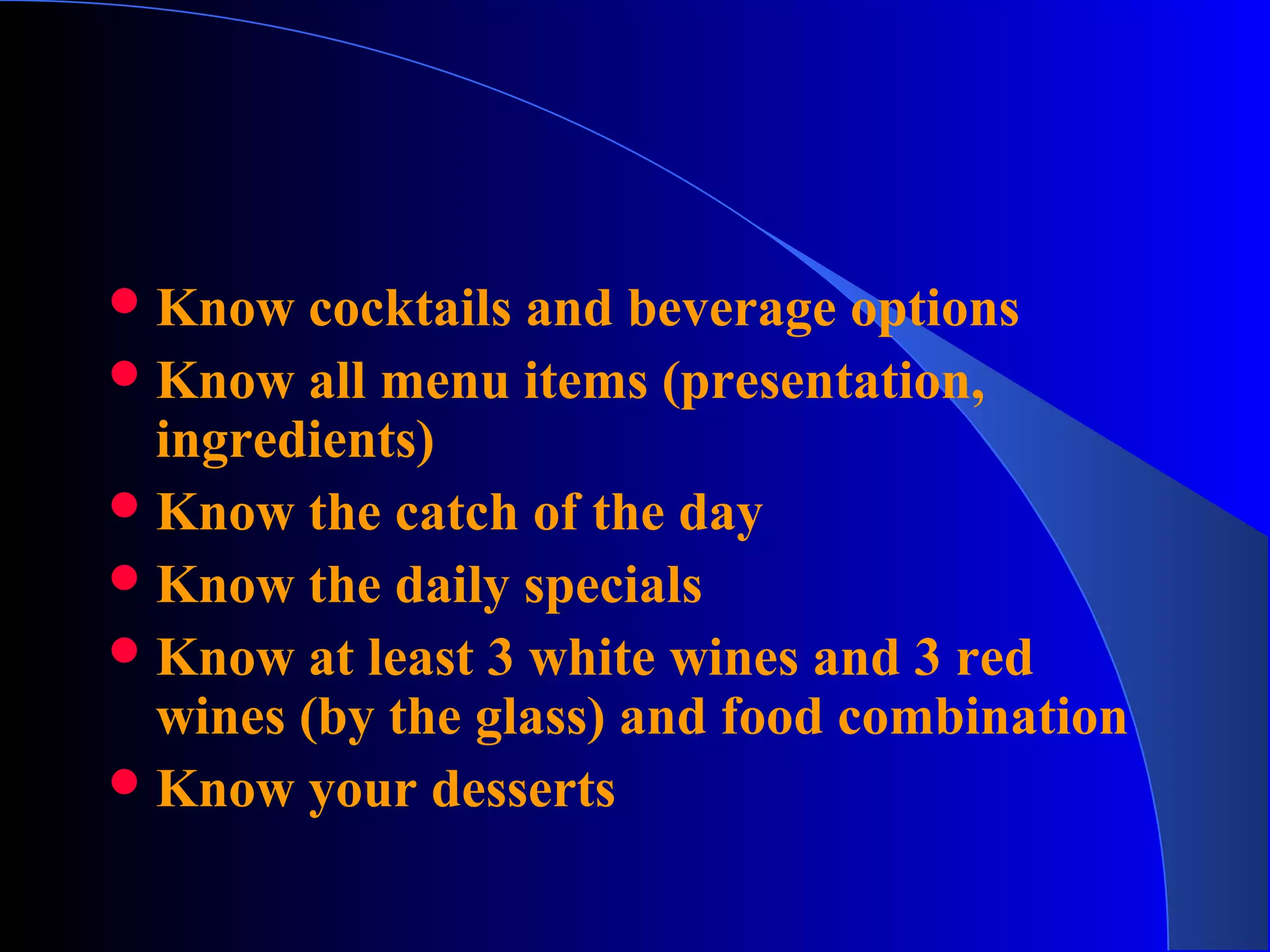 Know cocktails and beverage options
Know all menu items (presentation,
ingredients)
Know the catch of the day
Know the daily specials
Know at least 3 white wines and 3 red
wines (by the glass) and food combination
Know your desserts
 