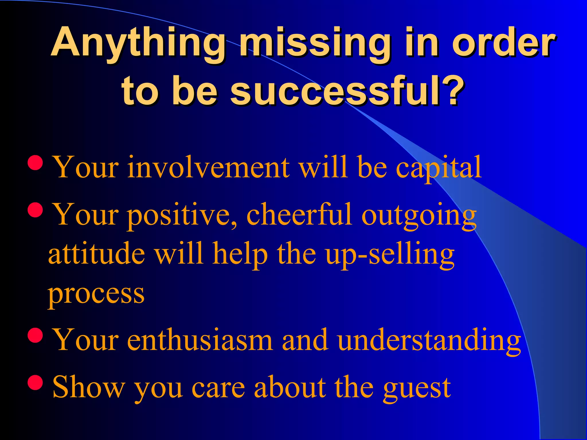 Anything missing in orderAnything missing in order
to be successful?to be successful?
Your involvement will be capital
Your positive, cheerful outgoing
attitude will help the up-selling
process
Your enthusiasm and understanding
Show you care about the guest
 