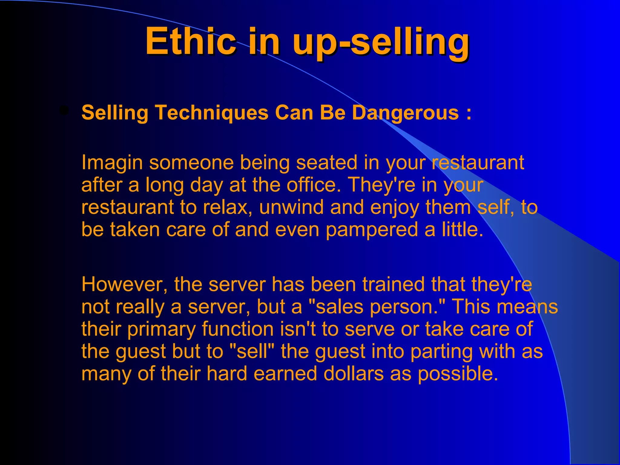 Ethic in up-sellingEthic in up-selling
 Selling Techniques Can Be Dangerous :
Imagin someone being seated in your restaurant
after a long day at the office. They're in your
restaurant to relax, unwind and enjoy them self, to
be taken care of and even pampered a little.
However, the server has been trained that they're
not really a server, but a "sales person." This means
their primary function isn't to serve or take care of
the guest but to "sell" the guest into parting with as
many of their hard earned dollars as possible.
 