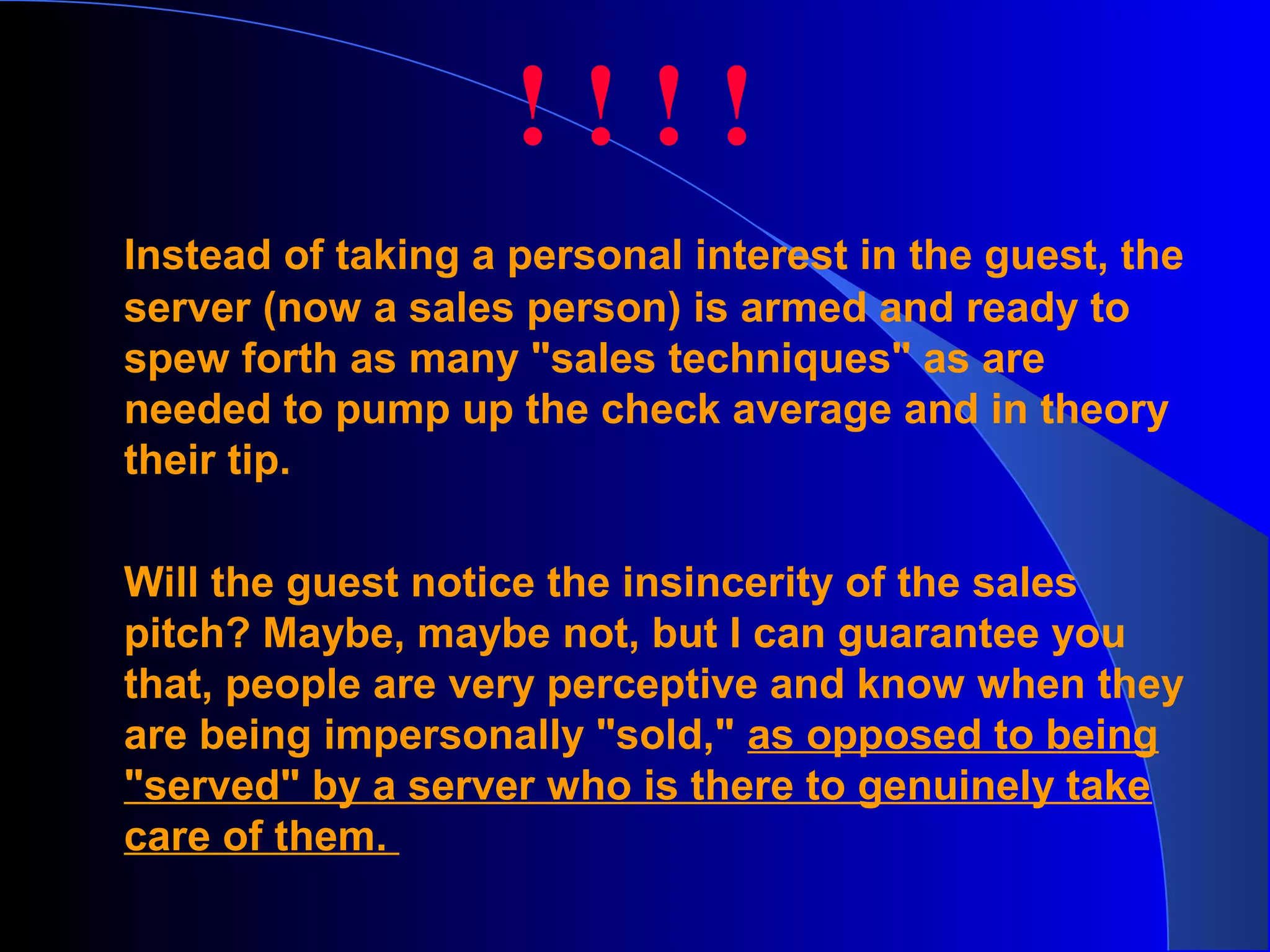 Instead of taking a personal interest in the guest, the
server (now a sales person) is armed and ready to
spew forth as many "sales techniques" as are
needed to pump up the check average and in theory
their tip.
Will the guest notice the insincerity of the sales
pitch? Maybe, maybe not, but I can guarantee you
that, people are very perceptive and know when they
are being impersonally "sold," as opposed to being
"served" by a server who is there to genuinely take
care of them.
! ! ! !
 