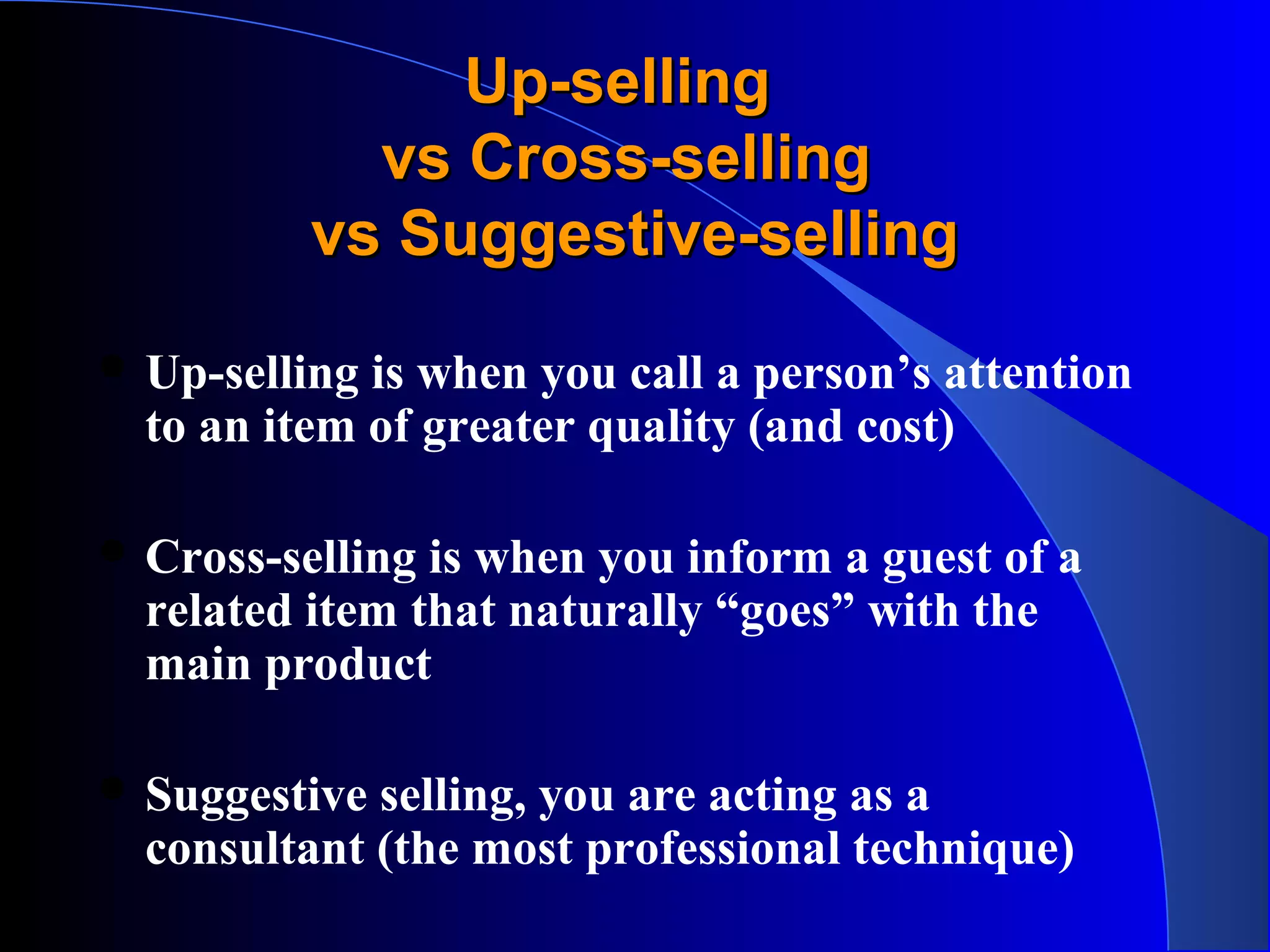 Up-sellingUp-selling
vs Cross-sellingvs Cross-selling
vs Suggestive-sellingvs Suggestive-selling
 Up-selling is when you call a person’s attention
to an item of greater quality (and cost)
 Cross-selling is when you inform a guest of a
related item that naturally “goes” with the
main product
 Suggestive selling, you are acting as a
consultant (the most professional technique)
 