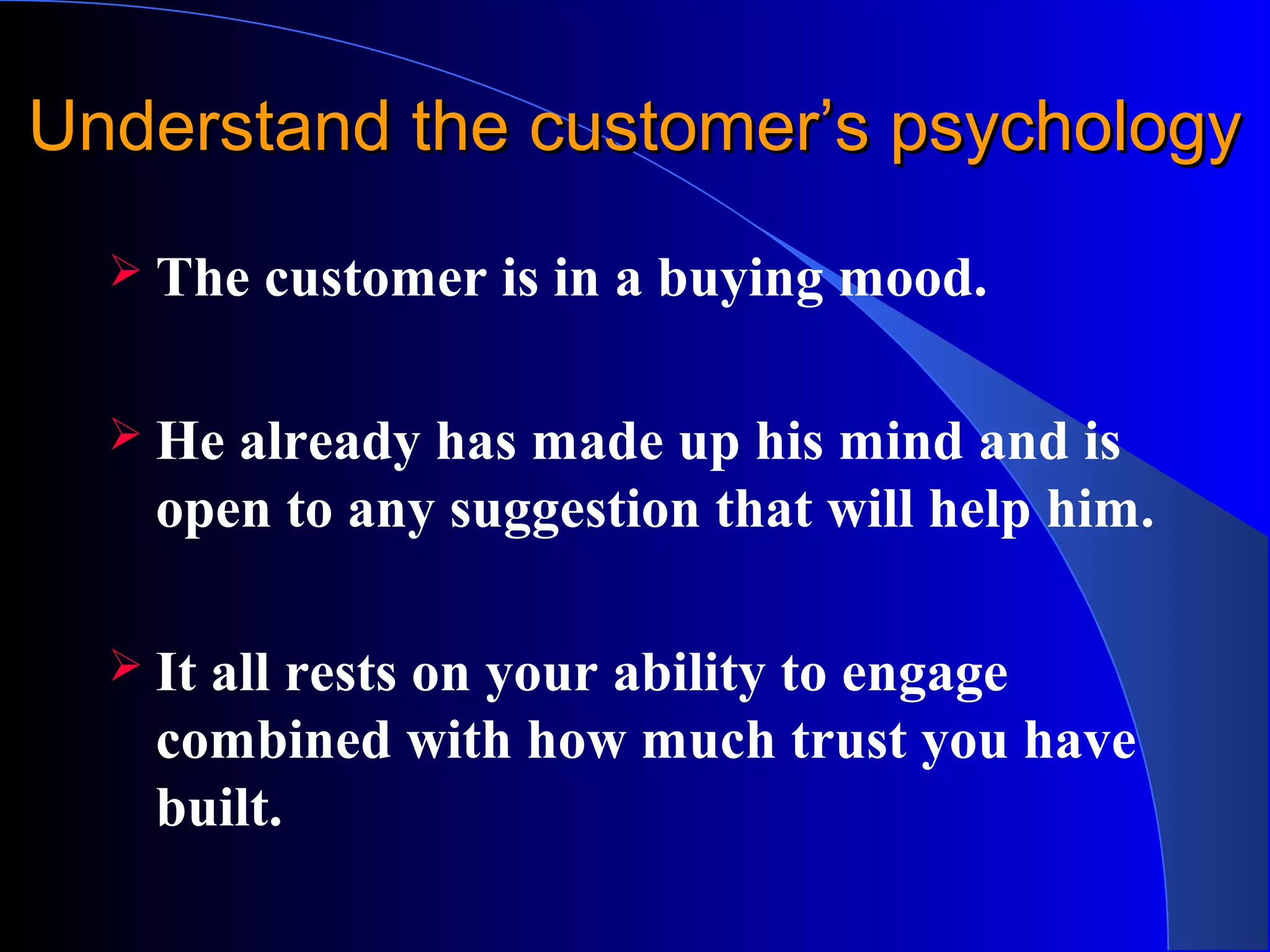 Understand the customer’s psychologyUnderstand the customer’s psychology
 The customer is in a buying mood.
 He already has made up his mind and is
open to any suggestion that will help him.
 It all rests on your ability to engage
combined with how much trust you have
built.
 