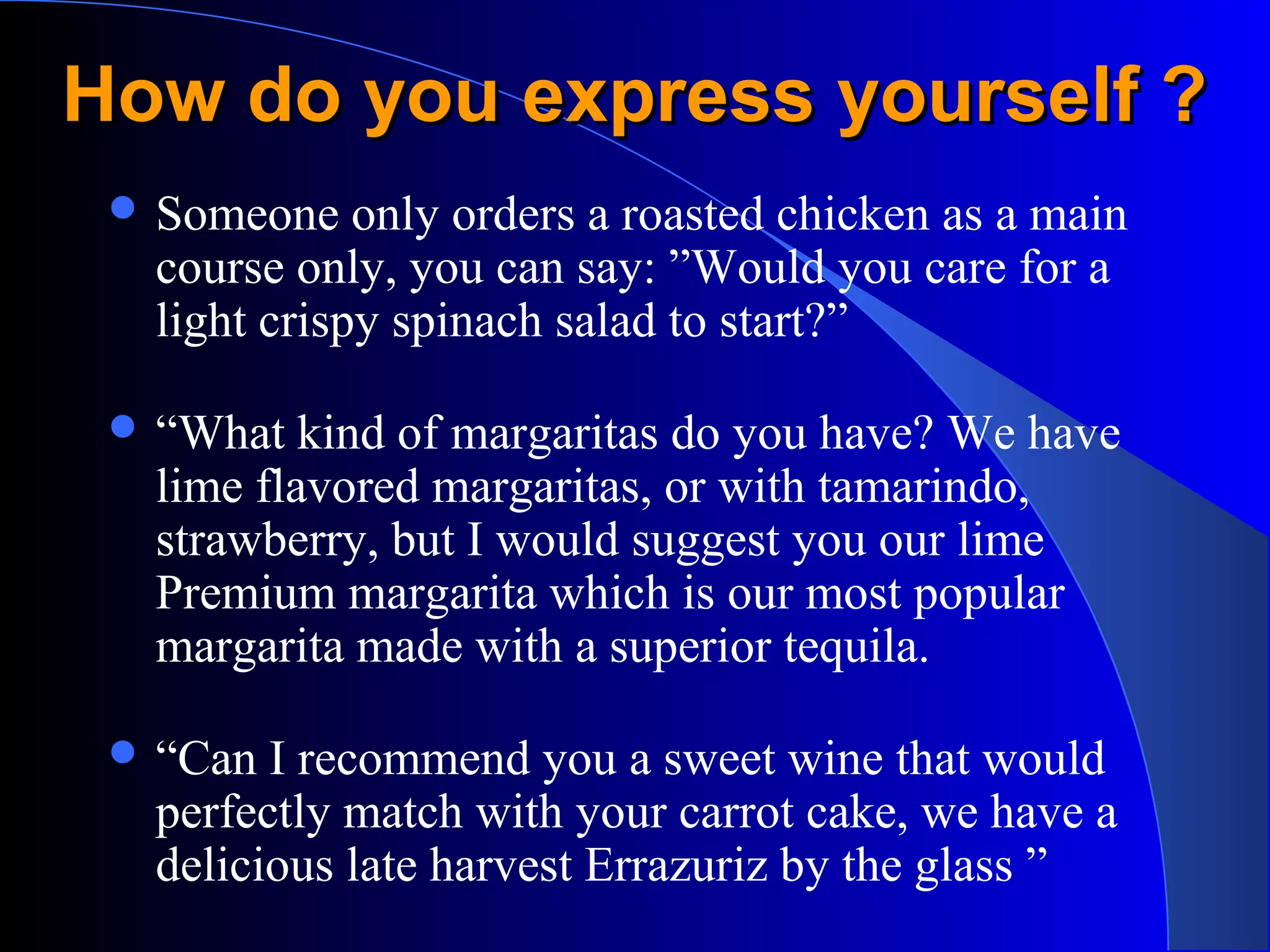 How do you express yourself ?How do you express yourself ?
 Someone only orders a roasted chicken as a main
course only, you can say: ”Would you care for a
light crispy spinach salad to start?”
 “What kind of margaritas do you have? We have
lime flavored margaritas, or with tamarindo,
strawberry, but I would suggest you our lime
Premium margarita which is our most popular
margarita made with a superior tequila.
 “Can I recommend you a sweet wine that would
perfectly match with your carrot cake, we have a
delicious late harvest Errazuriz by the glass ”
 