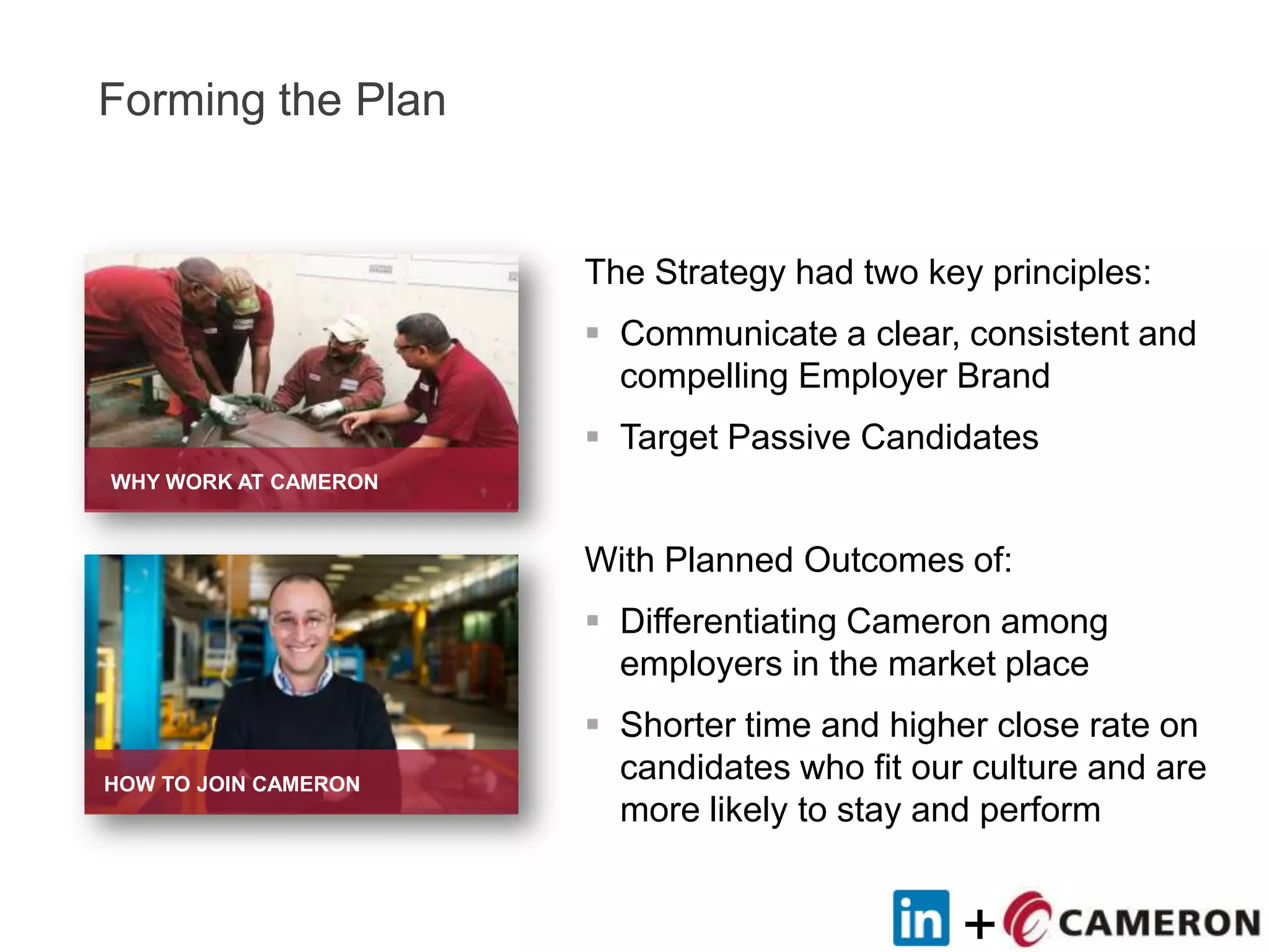 +
Forming the Plan
The Strategy had two key principles:
 Communicate a clear, consistent and
compelling Employer Brand
 Target Passive Candidates
With Planned Outcomes of:
 Differentiating Cameron among
employers in the market place
 Shorter time and higher close rate on
candidates who fit our culture and are
more likely to stay and perform
WHY WORK AT CAMERON
HOW TO JOIN CAMERON
 