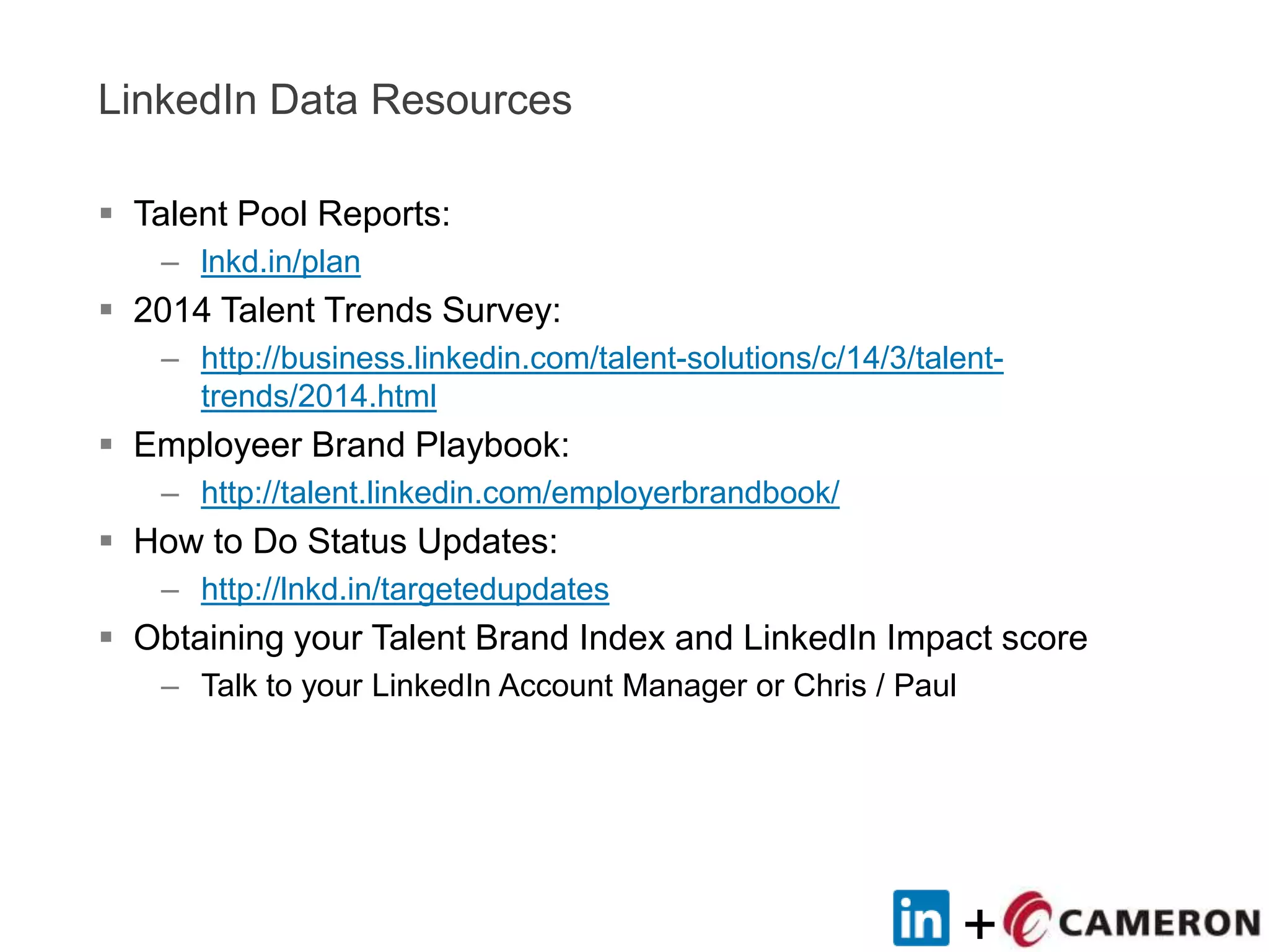 +
LinkedIn Data Resources
 Talent Pool Reports:
– lnkd.in/plan
 2014 Talent Trends Survey:
– http://business.linkedin.com/talent-solutions/c/14/3/talent-
trends/2014.html
 Employeer Brand Playbook:
– http://talent.linkedin.com/employerbrandbook/
 How to Do Status Updates:
– http://lnkd.in/targetedupdates
 Obtaining your Talent Brand Index and LinkedIn Impact score
– Talk to your LinkedIn Account Manager or Chris / Paul
 
