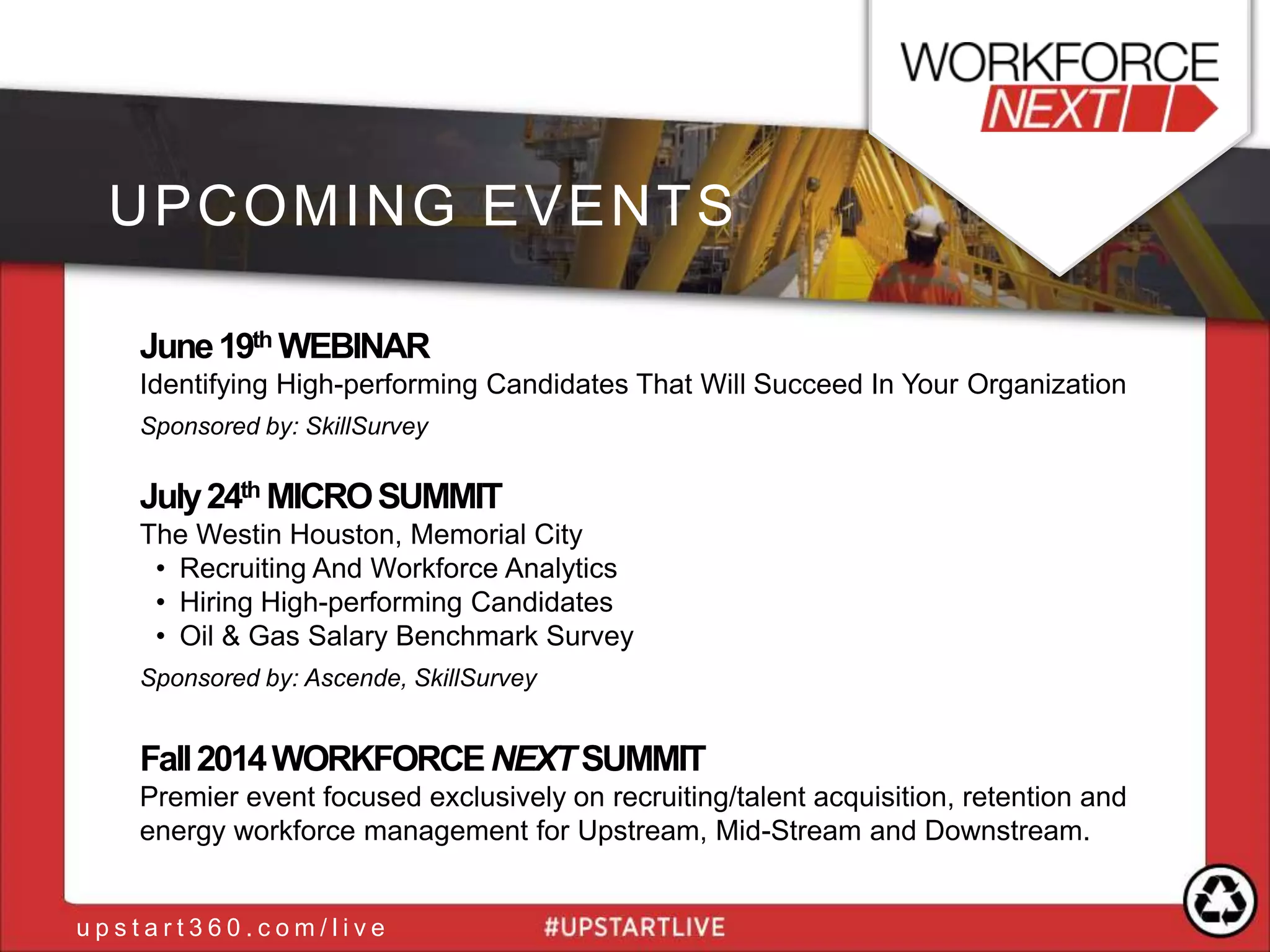June19th WEBINAR
Identifying High-performing Candidates That Will Succeed In Your Organization
Sponsored by: SkillSurvey
July24th MICROSUMMIT
The Westin Houston, Memorial City
• Recruiting And Workforce Analytics
• Hiring High-performing Candidates
• Oil & Gas Salary Benchmark Survey
Sponsored by: Ascende, SkillSurvey
Fall2014WORKFORCENEXTSUMMIT
Premier event focused exclusively on recruiting/talent acquisition, retention and
energy workforce management for Upstream, Mid-Stream and Downstream.
UPCOMING EVENTS
u p s t a r t 3 6 0 . c o m / l i v e
 
