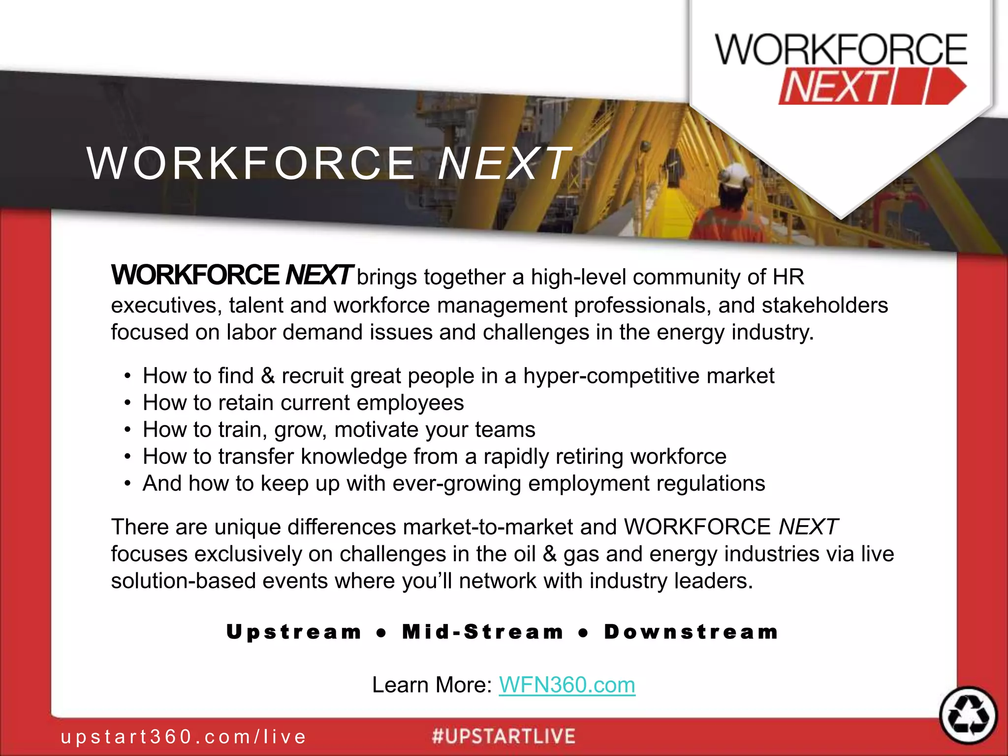 WORKFORCENEXTbrings together a high-level community of HR
executives, talent and workforce management professionals, and stakeholders
focused on labor demand issues and challenges in the energy industry.
• How to find & recruit great people in a hyper-competitive market
• How to retain current employees
• How to train, grow, motivate your teams
• How to transfer knowledge from a rapidly retiring workforce
• And how to keep up with ever-growing employment regulations
There are unique differences market-to-market and WORKFORCE NEXT
focuses exclusively on challenges in the oil & gas and energy industries via live
solution-based events where you‟ll network with industry leaders.
U p s t r e a m ● M i d - S t r e a m ● D o w n s t r e a m
Learn More: WFN360.com
WORKFORCE NEXT
u p s t a r t 3 6 0 . c o m / l i v e
 
