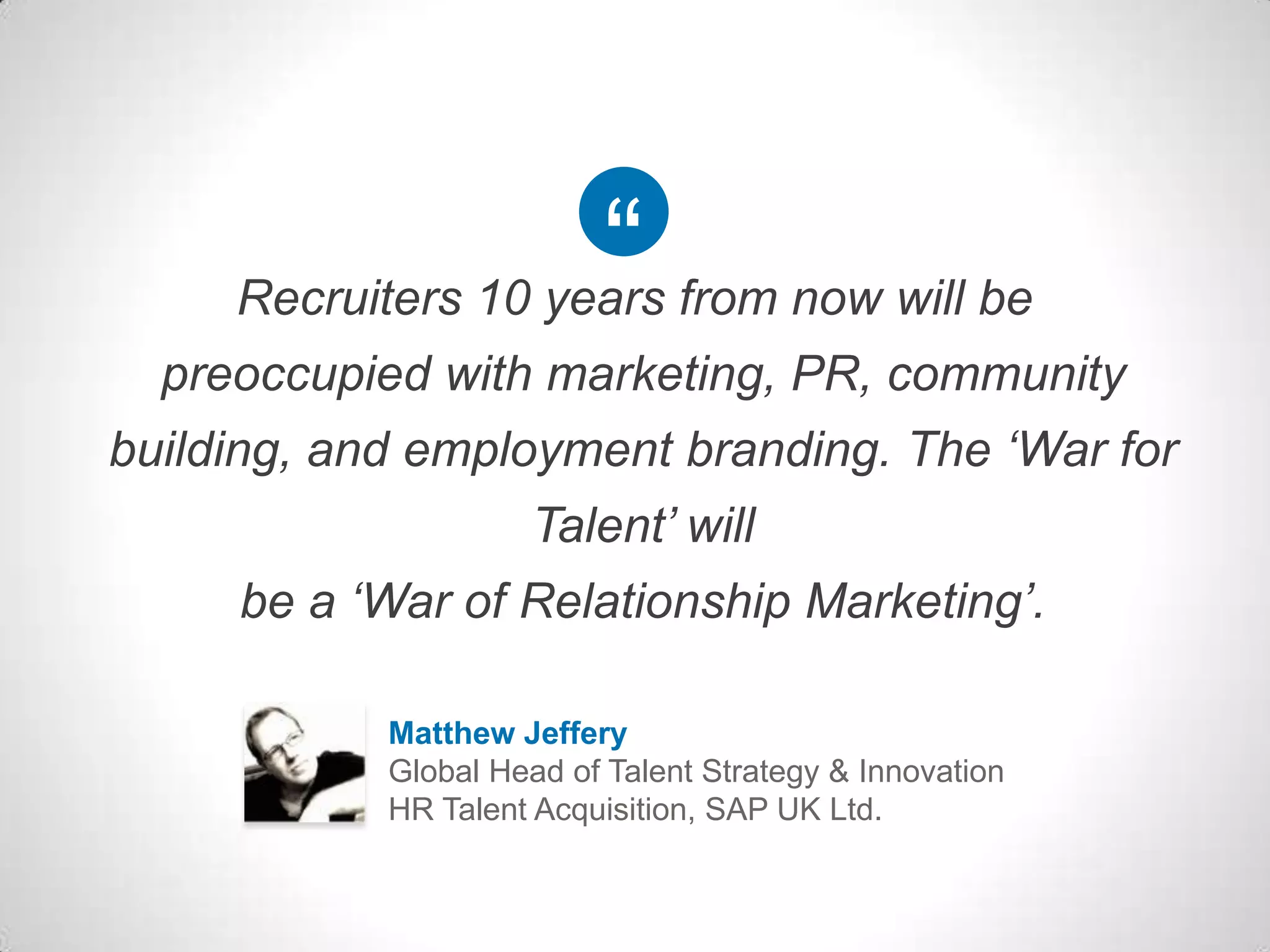 Recruiters 10 years from now will be
preoccupied with marketing, PR, community
building, and employment branding. The ‘War for
Talent’ will
be a ‘War of Relationship Marketing’.
Matthew Jeffery
Global Head of Talent Strategy & Innovation
HR Talent Acquisition, SAP UK Ltd.
 