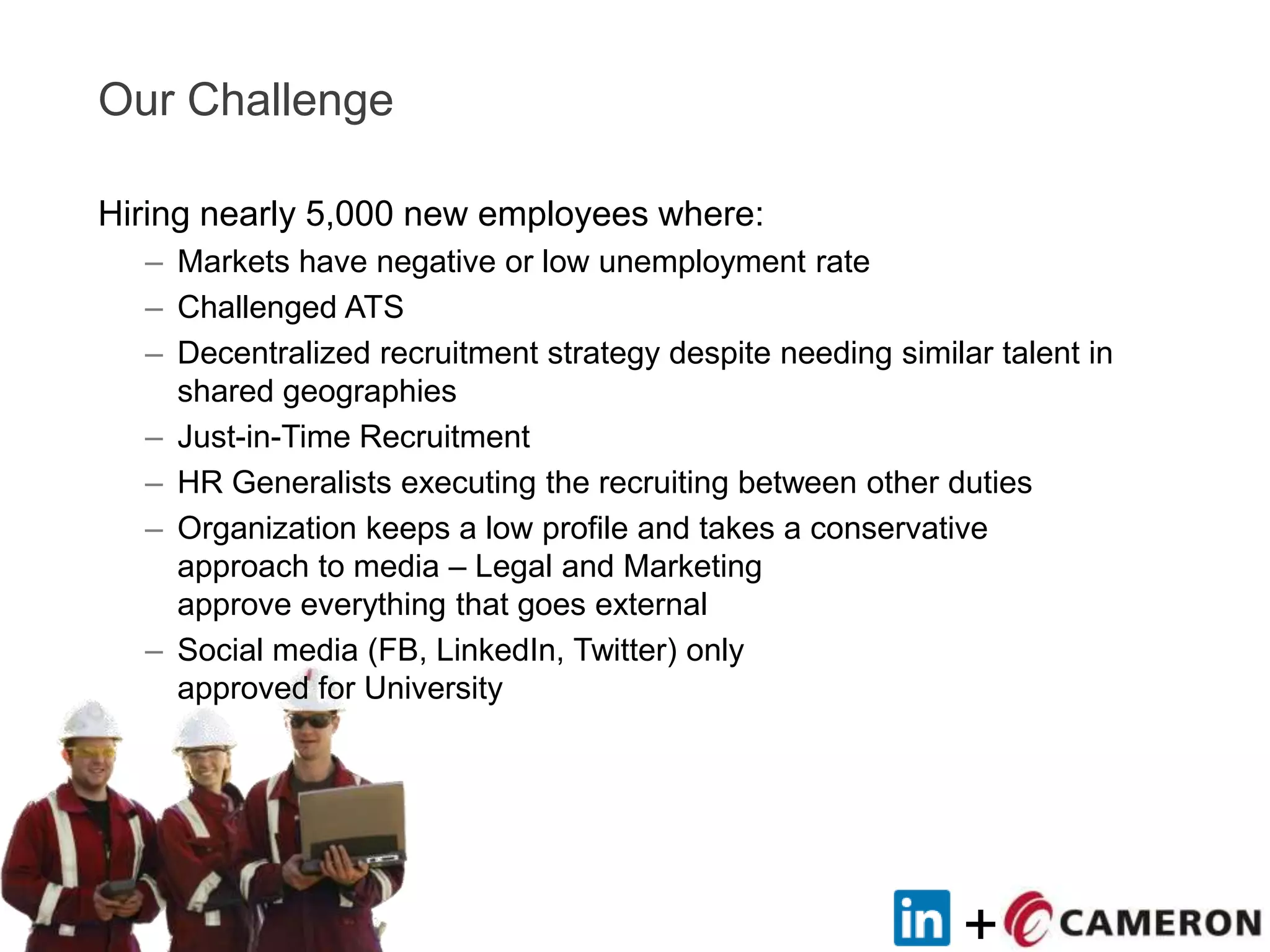 +
Our Challenge
Hiring nearly 5,000 new employees where:
– Markets have negative or low unemployment rate
– Challenged ATS
– Decentralized recruitment strategy despite needing similar talent in
shared geographies
– Just-in-Time Recruitment
– HR Generalists executing the recruiting between other duties
– Organization keeps a low profile and takes a conservative
approach to media – Legal and Marketing
approve everything that goes external
– Social media (FB, LinkedIn, Twitter) only
approved for University
 