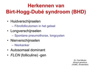 Herkennen van
Birt-Hogg-Dubé syndroom (BHD)
• Huidverschijnselen
  – Fibrofolliculomen in het gelaat
• Longverschijnselen
  – Spontane pneumothorax, longcysten
• Nierverschijnselen
  – Nierkanker
• Autosomaal dominant
                                           Dr. Fred Menko
• FLCN (folliculine) -gen                 klinisch geneticus
                                        (VUMC, Amsterdam)
 