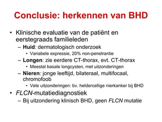 Conclusie: herkennen van BHD
• Klinische evaluatie van de patiënt en
  eerstegraads familieleden
  – Huid: dermatologisch onderzoek
     • Variabele expressie, 20% non-penetrantie
  – Longen: zie eerdere CT-thorax, evt. CT-thorax
     • Meestal basale longcysten, met uitzonderingen
  – Nieren: jonge leeftijd, bilateraal, multifocaal,
    chromofoob
     • Vele uitzonderingen: bv. heldercellige nierkanker bij BHD
• FLCN-mutatiediagnostiek
  – Bij uitzondering klinisch BHD, geen FLCN mutatie
 