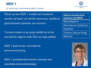 MEN 1
 Dr. Gerlof Valk, endocrinoloog (UMCU, Utrecht)


Risico op een MEN 1 mutatie kan berekend             (Neuro-)endocriene
worden op basis van familie anamnese, leeftijd en    tumoren bij MEN1
                                                     Bijschildklieren
gecombineerd optreden van tumoren.
                                                     Pancreas en duodenum
                                                     Hypofyse
Tumoren treden al op jonge leeftijd op en de
                                                     Thymus, long en maag
prevalentie stijgt tot zelfs 95% op hoge leeftijd.
                                                     Bijnieren

MEN 1 leidt tot een verminderde
levensverwachting.

MEN 1 gerelateerde tumoren vereisen een
specifieke behandelstrategie.
 