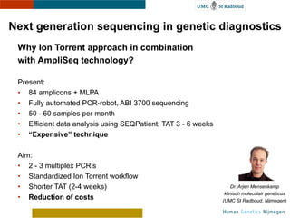 Next generation sequencing in genetic diagnostics
 Why Ion Torrent approach in combination
 with AmpliSeq technology?
 Present:
 • 84 amplicons + MLPA
 • Fully automated PCR-robot, ABI 3700 sequencing
 • 50 - 60 samples per month
 • Efficient data analysis using SEQPatient; TAT 3 - 6 weeks
 • “Expensive” technique

 Aim:
 • 2 - 3 multiplex PCR’s
                                                                    Dr. Arjen Mensenkamp
 • Standardized Ion Torrent workflow                            klinisch moleculair geneticus
 • Shorter TAT (2-4 weeks)                                     (UMC St Radboud, Nijmegen)

 • Reduction of costs
 