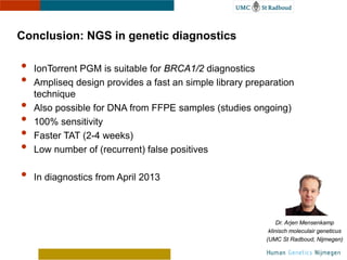 Conclusion: NGS in genetic diagnostics

•   IonTorrent PGM is suitable for BRCA1/2 diagnostics
•   Ampliseq design provides a fast an simple library preparation
    technique
•   Also possible for DNA from FFPE samples (studies ongoing)
•   100% sensitivity
•   Faster TAT (2-4 weeks)
•   Low number of (recurrent) false positives

•   In diagnostics from April 2013
                                                              Dr. Arjen Mensenkamp
                                                          klinisch moleculair geneticus
                                                         (UMC St Radboud, Nijmegen)
 
