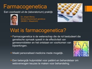 Farmacogenetica
Een voorbeeld uit de (laboratorium) praktijk
               Dr. Jörgen Bierau
               klinisch biochemisch geneticus
               (MUMC+, Maastricht)




     Wat is farmacogenetica?
       Farmacogenetica is de wetenschap die de rol bestudeert die
       genetische opmaak speelt in de effectiviteit van
       geneesmiddelen en het ontstaan en voorkomen van
       bijwerkingen.

       Maakt personalised medicine mede mogelijk.

       Een belangrijk hulpmiddel voor patiënt en behandelaar om
       weloverwogen keuzes te maken voor behandeling.
 