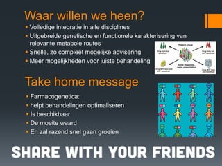Waar willen we heen?
Volledige integratie in alle disciplines
Uitgebreide genetische en functionele karakterisering van
relevante metabole routes
Snelle, zo compleet mogelijke advisering
Meer mogelijkheden voor juiste behandeling


Take home message
Farmacogenetica:
helpt behandelingen optimaliseren
Is beschikbaar
De moeite waard
En zal razend snel gaan groeien
 