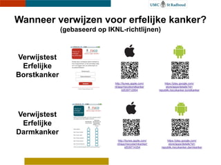 Wanneer verwijzen voor erfelijke kanker?
              (gebaseerd op IKNL-richtlijnen)



Verwijstest
 Erfelijke
Borstkanker
                              http://itunes.apple.com/        https://play.google.com/
                              nl/app/risicoborstkanker         store/apps/details?id=
                                    /id539712954          republik.risicokanker.borstkanker




Verwijstest
 Erfelijke
Darmkanker
                               http://itunes.apple.com/         https://play.google.com/
                               nl/app/risicodarmkanker/          store/apps/details?id=
                                     id539714354            republik.risicokanker.darmkanker
 
