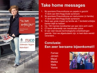 Take home messages
1. Bij spontane Pneumothorax en papels in gezicht
       denk aan Birt-Hogg-Dubé syndroom
2. Bij spontane Pneumothorax en niertumoren (in familie)
       denk aan Birt-Hogg-Dubé syndroom
3. Denk aan grote impact op familie als 1 familielid erfelijke
   kanker blijkt te hebben
4. Ca. 100 mannen borstkanker per jaar (da’s echt veel!)
5. CT-borst afhankelijk van menstruele cyclus
6. Er zijn veel nieuwe technologische ontwikkelingen
   gaande. Voor we afgestudeerd zijn, is heel deze wereld
   veranderd…

    Conclusie:
    Een zeer leerzame bijeenkomst!!
           Farnaz
           Jeroen
           Maud
           Melika
           Niels
           Yonne
 