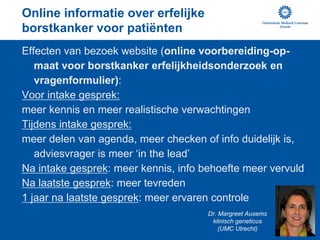 Online informatie over erfelijke
borstkanker voor patiënten
Effecten van bezoek website (online voorbereiding-op-
   maat voor borstkanker erfelijkheidsonderzoek en
   vragenformulier):
Voor intake gesprek:
meer kennis en meer realistische verwachtingen
Tijdens intake gesprek:
meer delen van agenda, meer checken of info duidelijk is,
   adviesvrager is meer ‘in the lead’
Na intake gesprek: meer kennis, info behoefte meer vervuld
Na laatste gesprek: meer tevreden
1 jaar na laatste gesprek: meer ervaren controle
                                        Dr. Margreet Ausems
                                         klinisch geneticus
                                            (UMC Utrecht)
 