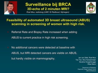 Surveillance bij BRCA
                 3D-echo of 2 minuten MRI?
                 Roel Mus, radioloog (UMC St Radboud, Nijmegen)



Feasibility of automated 3D breast ultrasound (ABUS)
   scanning in screening of women with high risk.

•   Referral Rate and Biopsy Rate increased when adding

    ABUS to current practice in high risk screening.


•   No additional cancers were detected at baseline with

    ABUS, but MRI detected cancers are visible on ABUS,
                                                                     Jan van Zelst, Roel Mus
    but hardly visible on mammography.                            Tao Tan, Nico Karssemeijer
                                                                      Nicoline Hoogerbrugge
                                                                                 Ritse Mann

                                                                           Department of Radiology
                                                                    Diagnostic Image Analysis Group
                                                                                   UMC St Radboud
 