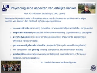 Psychologische aspecten van erfelijke kanker
                    Prof. dr. Aad Tibben, psycholoog (LUMC, Leiden)

Wanneer de professionele hulpverlener werkt met individuen en families met erfelijke
vormen van kanker, dan hanteert zij/hij zes perspectieven:
     o een non-directieve houding (empathie, onvoorwaardelijke acceptatie, congruentie)

     o cognitief-rationeel perspectief (informatie verwerking, cognitieve risico perceptie)

     o psychodynamisch (de door emoties gestuurde of afgeweerde gedragingen;
        affectieve risico perceptie)

     o gezins- en uitgebreidere familie perspectief (life cycle, ontwikkelingstaken)

     o het perspectief van gedrag (coping, compliance, shared decision making)

     o existentiële problematiek (verantwoordelijkheid, gezinsplanning, informeren
        kinderen, handelingsopties)

                    …………………..en handelt daar overeenkomstig naar.
 