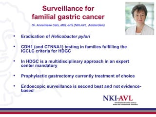Surveillance for
         familial gastric cancer
         Dr. Annemieke Cats, MDL-arts (NKI-AVL, Amsterdam)


•   Eradication of Helicobacter pylori

•   CDH1 (and CTNNA1) testing in families fulfilling the
    IGCLC criteria for HDGC

•   In HDGC is a multidisciplinary approach in an expert
    center mandatory

•   Prophylactic gastrectomy currently treatment of choice

•   Endoscopic surveillance is second best and not evidence-
    based
 