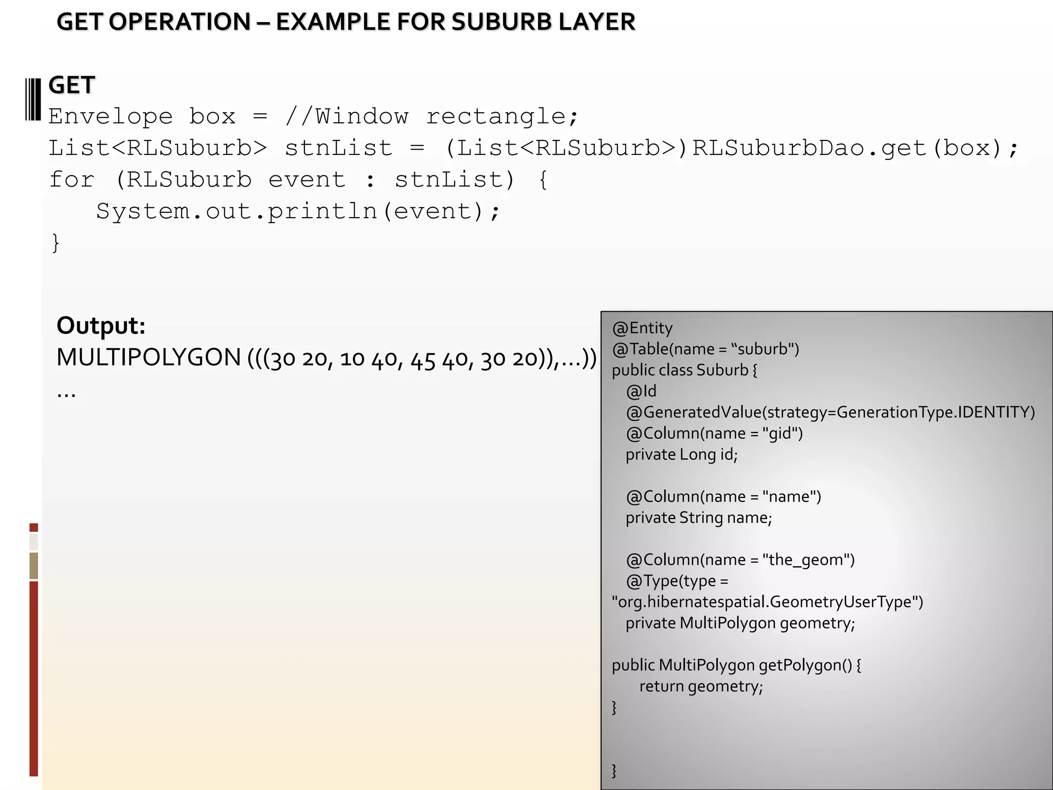 @Entity
@Table(name = “suburb")
public class Suburb {
@Id
@GeneratedValue(strategy=GenerationType.IDENTITY)
@Column(name = "gid")
private Long id;
@Column(name = "name")
private String name;
@Column(name = "the_geom")
@Type(type =
"org.hibernatespatial.GeometryUserType")
private MultiPolygon geometry;
public MultiPolygon getPolygon() {
return geometry;
}
}
GET
Envelope box = //Window rectangle;
List<RLSuburb> stnList = (List<RLSuburb>)RLSuburbDao.get(box);
for (RLSuburb event : stnList) {
System.out.println(event);
}
GET OPERATION – EXAMPLE FOR SUBURB LAYER
Output:
MULTIPOLYGON (((30 20, 10 40, 45 40, 30 20)),…))
…
 