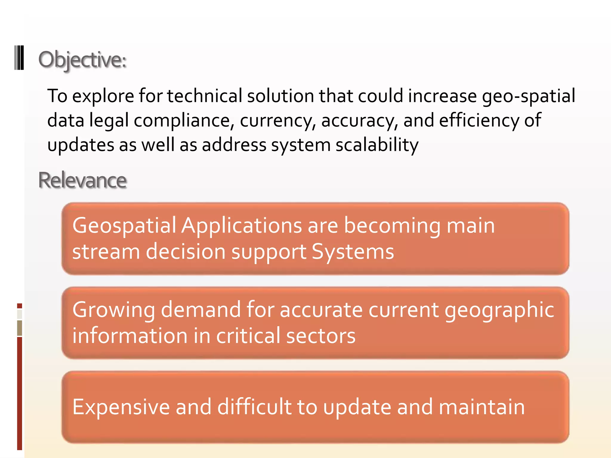 Relevance
Geospatial Applications are becoming main
stream decision support Systems
Growing demand for accurate current geographic
information in critical sectors
Expensive and difficult to update and maintain
To explore for technical solution that could increase geo-spatial
data legal compliance, currency, accuracy, and efficiency of
updates as well as address system scalability
Objective:
 
