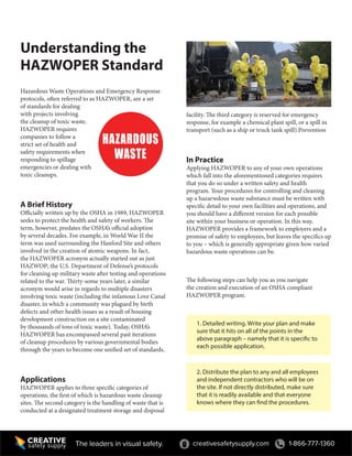 creativesafetysupply.com 1-866-777-1360The leaders in visual safety.
facility. The third category is reserved for emergency
response, for example a chemical plant spill, or a spill in
transport (such as a ship or truck tank spill).Prevention
In Practice
Applying HAZWOPER to any of your own operations
which fall into the aforementioned categories requires
that you do so under a written safety and health
program. Your procedures for controlling and cleaning
up a hazarwdous waste substance must be written with
specific detail to your own facilities and operations, and
you should have a different version for each possible
site within your business or operation. In this way,
HAZWOPER provides a framework to employers and a
promise of safety to employees, but leaves the specifics up
to you – which is generally appropriate given how varied
hazardous waste operations can be.
The following steps can help you as you navigate
the creation and execution of an OSHA compliant
HAZWOPER program.
1. Detailed writing. Write your plan and make
sure that it hits on all of the points in the
above paragraph – namely that it is specific to
each possible application.
2. Distribute the plan to any and all employees
and independent contractors who will be on
the site. If not directly distributed, make sure
that it is readily available and that everyone
knows where they can find the procedures.
Understanding the
HAZWOPER Standard
Hazardous Waste Operations and Emergency Response
protocols, often referred to as HAZWOPER, are a set
of standards for dealing
with projects involving
the cleanup of toxic waste.
HAZWOPER requires
companies to follow a
strict set of health and
safety requirements when
responding to spillage
emergencies or dealing with
toxic cleanups.
A Brief History
Officially written up by the OSHA in 1989, HAZWOPER
seeks to protect the health and safety of workers. The
term, however, predates the OSHA’s official adoption
by several decades. For example, in World War II the
term was used surrounding the Hanford Site and others
involved in the creation of atomic weapons. In fact,
the HAZWOPER acronym actually started out as just
HAZWOP; the U.S. Department of Defense’s protocols
for cleaning up military waste after testing and operations
related to the war. Thirty-some years later, a similar
acronym would arise in regards to multiple disasters
involving toxic waste (including the infamous Love Canal
disaster, in which a community was plagued by birth
defects and other health issues as a result of housing
development construction on a site contaminated
by thousands of tons of toxic waste). Today, OSHA’s
HAZWOPER has encompassed several past iterations
of cleanup procedures by various governmental bodies
through the years to become one unified set of standards.
Applications
HAZWOPER applies to three specific categories of
operations, the first of which is hazardous waste cleanup
sites. The second category is the handling of waste that is
conducted at a designated treatment storage and disposal
 