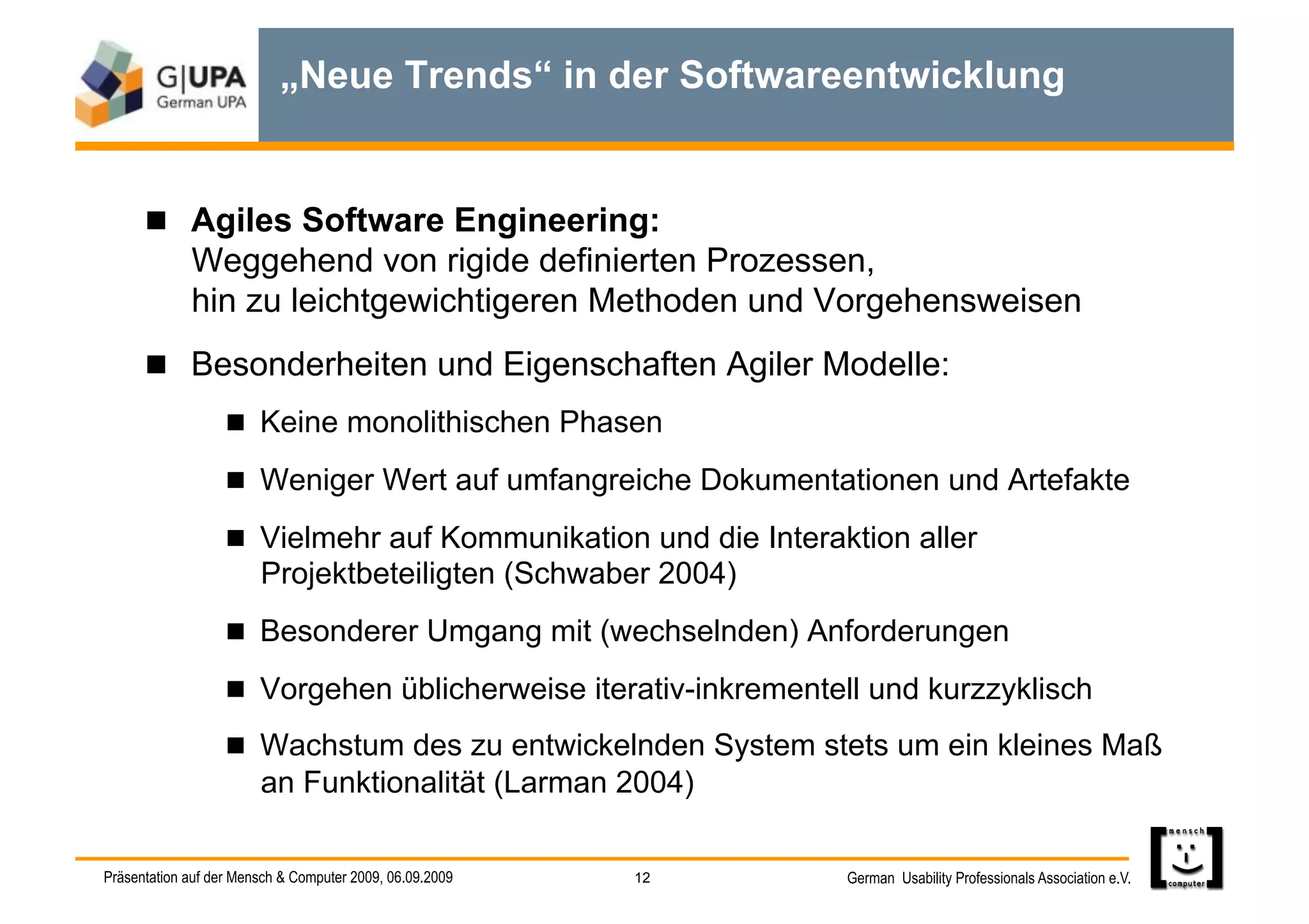 „Neue Trends“ in der Softwareentwicklung


        Agiles Software Engineering:
             Weggehend von rigide definierten Prozessen,
             hin zu leichtgewichtigeren Methoden und Vorgehensweisen
        Besonderheiten und Eigenschaften Agiler Modelle:
                     Keine monolithischen Phasen

                     Weniger Wert auf umfangreiche Dokumentationen und Artefakte

                     Vielmehr auf Kommunikation und die Interaktion aller
                        Projektbeteiligten (Schwaber 2004)
                     Besonderer Umgang mit (wechselnden) Anforderungen

                     Vorgehen üblicherweise iterativ-inkrementell und kurzzyklisch

                     Wachstum des zu entwickelnden System stets um ein kleines Maß
                        an Funktionalität (Larman 2004)

Präsentation auf der Mensch & Computer 2009, 06.09.2009   12    German Usability Professionals Association e.V.
 
