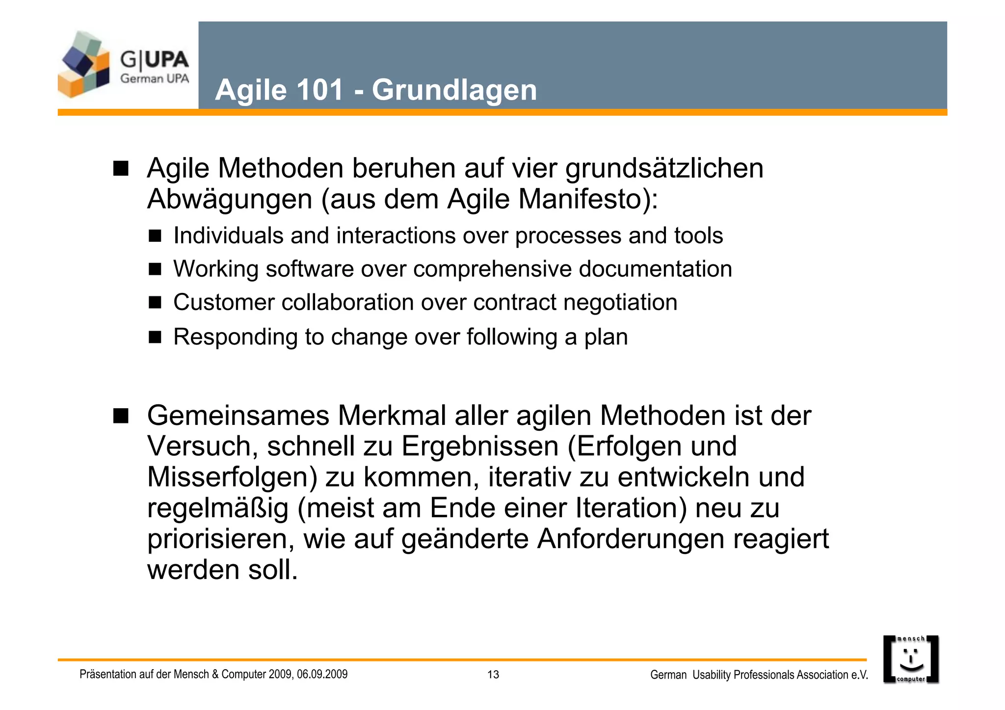 Agile 101 - Grundlagen

        Agile Methoden beruhen auf vier grundsätzlichen
             Abwägungen (aus dem Agile Manifesto):
               Individuals and interactions over processes and tools
               Working software over comprehensive documentation
               Customer collaboration over contract negotiation
               Responding to change over following a plan


        Gemeinsames Merkmal aller agilen Methoden ist der
             Versuch, schnell zu Ergebnissen (Erfolgen und
             Misserfolgen) zu kommen, iterativ zu entwickeln und
             regelmäßig (meist am Ende einer Iteration) neu zu
             priorisieren, wie auf geänderte Anforderungen reagiert
             werden soll.


Präsentation auf der Mensch & Computer 2009, 06.09.2009   13   German Usability Professionals Association e.V.
 