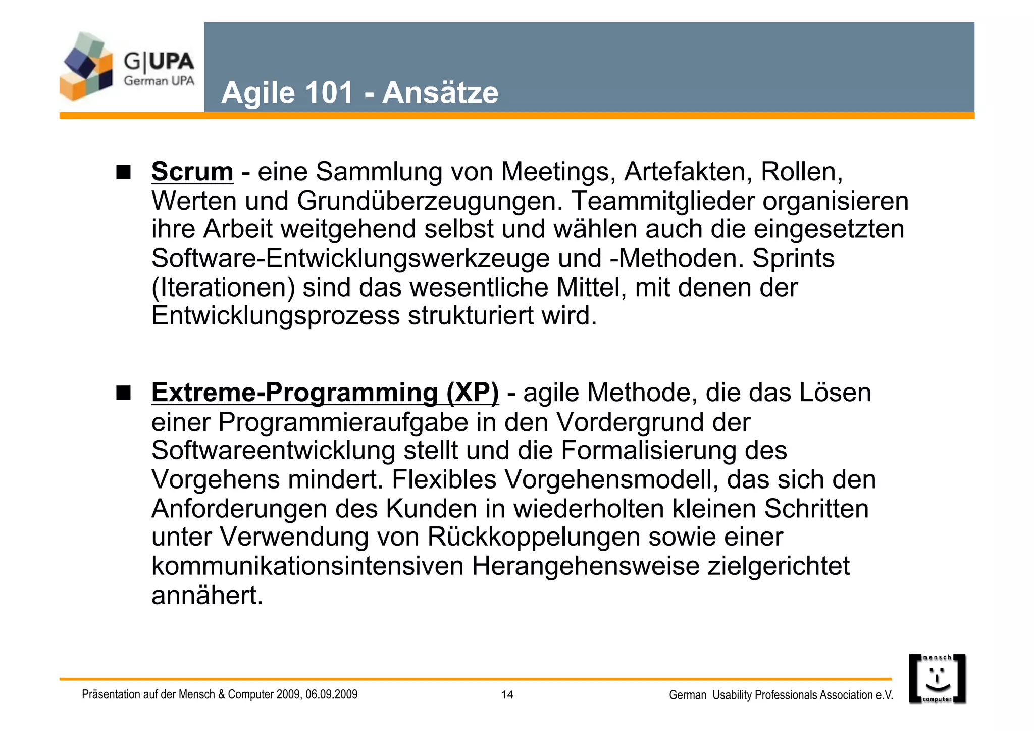 Agile 101 - Ansätze

        Scrum - eine Sammlung von Meetings, Artefakten, Rollen,
             Werten und Grundüberzeugungen. Teammitglieder organisieren
             ihre Arbeit weitgehend selbst und wählen auch die eingesetzten
             Software-Entwicklungswerkzeuge und -Methoden. Sprints
             (Iterationen) sind das wesentliche Mittel, mit denen der
             Entwicklungsprozess strukturiert wird.

        Extreme-Programming (XP) - agile Methode, die das Lösen
             einer Programmieraufgabe in den Vordergrund der
             Softwareentwicklung stellt und die Formalisierung des
             Vorgehens mindert. Flexibles Vorgehensmodell, das sich den
             Anforderungen des Kunden in wiederholten kleinen Schritten
             unter Verwendung von Rückkoppelungen sowie einer
             kommunikationsintensiven Herangehensweise zielgerichtet
             annähert.


Präsentation auf der Mensch & Computer 2009, 06.09.2009   14   German Usability Professionals Association e.V.
 
