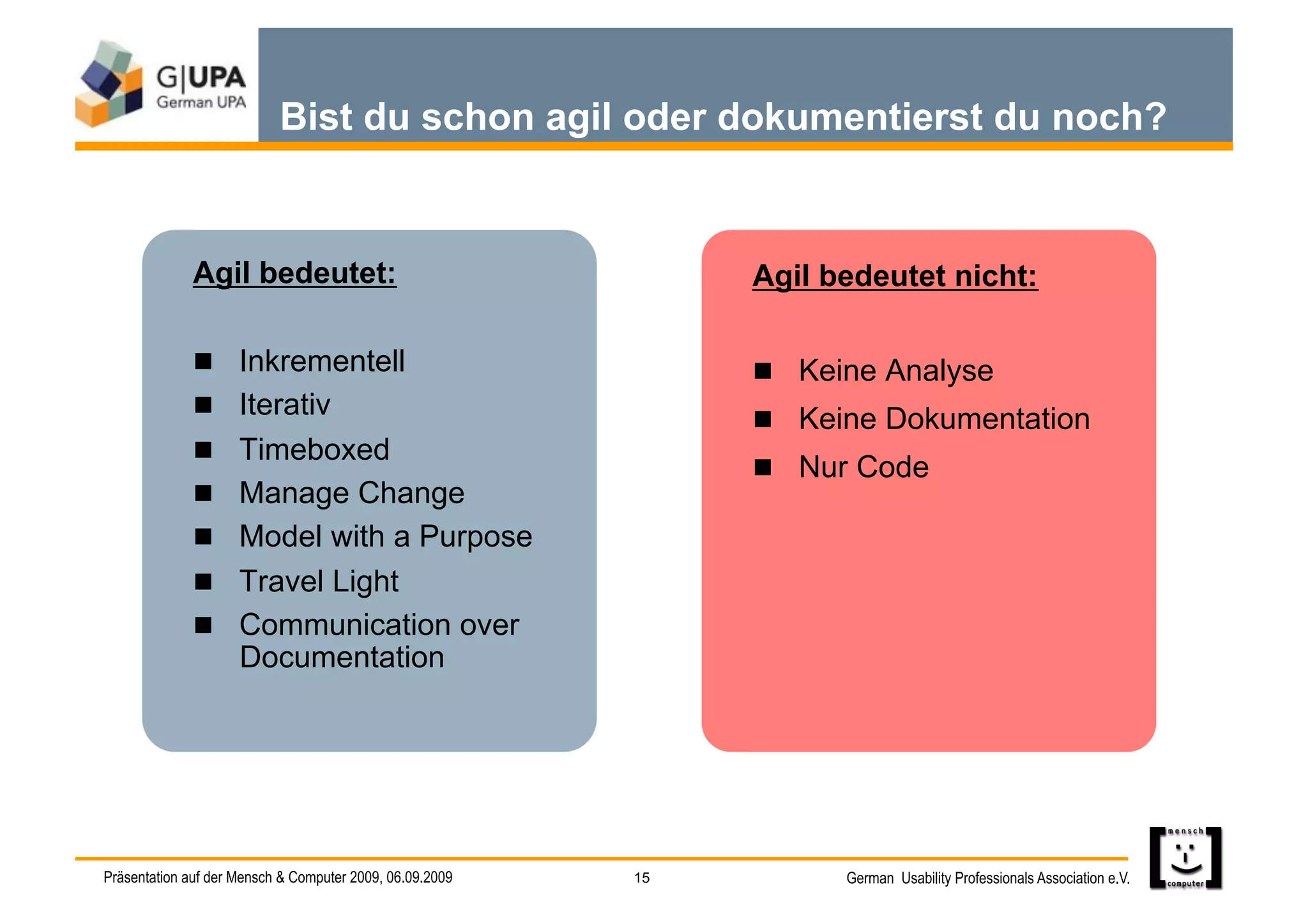 Bist du schon agil oder dokumentierst du noch?


              Agil bedeutet:                                   Agil bedeutet nicht:

                Inkrementell                                    Keine Analyse
                Iterativ
                                                                 Keine Dokumentation
                Timeboxed
                                                                 Nur Code
                Manage Change
                Model with a Purpose
                Travel Light
                Communication over
                     Documentation




Präsentation auf der Mensch & Computer 2009, 06.09.2009   15         German Usability Professionals Association e.V.
 