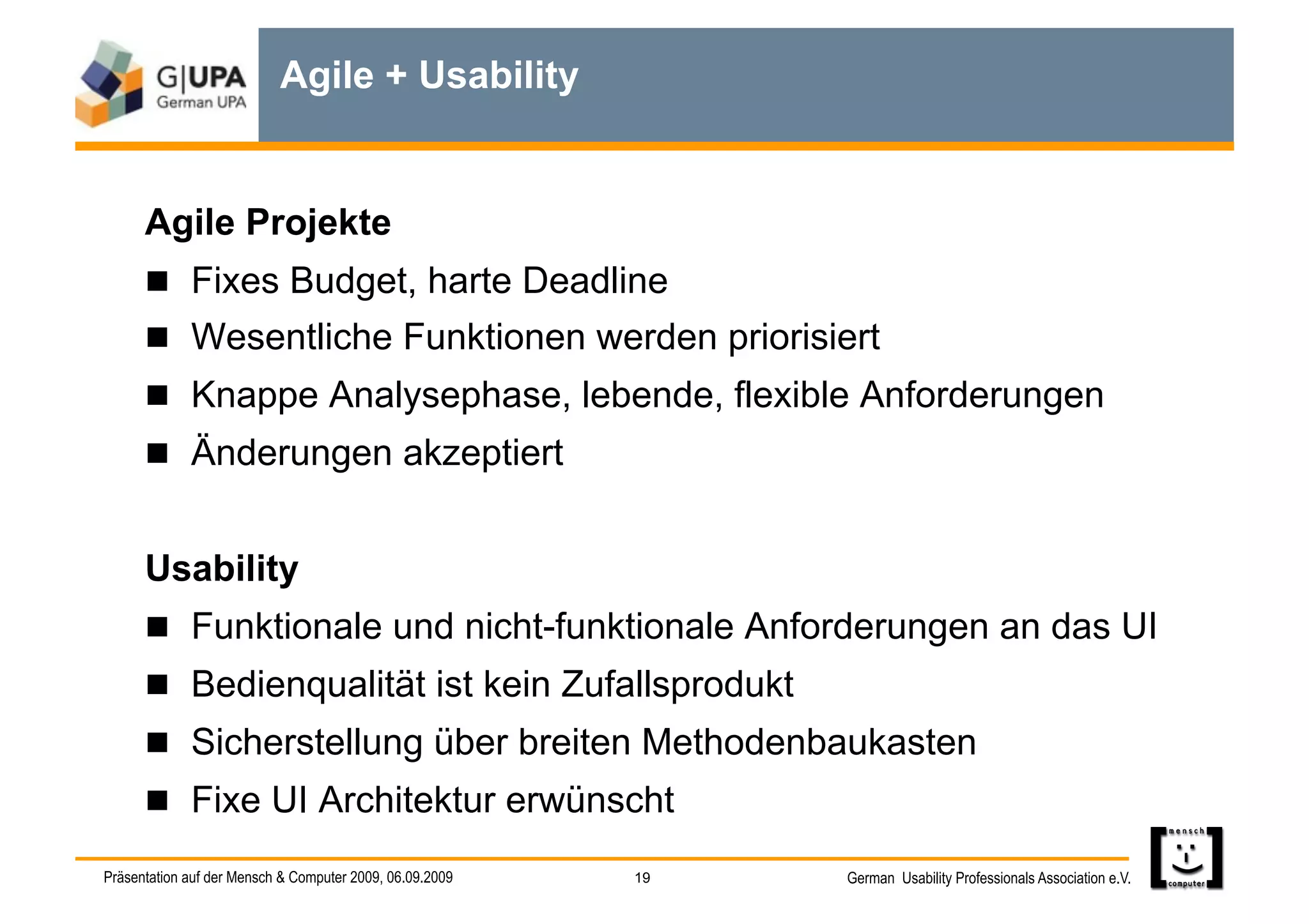 Agile + Usability


      Agile Projekte
        Fixes Budget, harte Deadline
        Wesentliche Funktionen werden priorisiert
        Knappe Analysephase, lebende, flexible Anforderungen
        Änderungen akzeptiert


      Usability
        Funktionale und nicht-funktionale Anforderungen an das UI
        Bedienqualität ist kein Zufallsprodukt
        Sicherstellung über breiten Methodenbaukasten
        Fixe UI Architektur erwünscht

Präsentation auf der Mensch & Computer 2009, 06.09.2009   19   German Usability Professionals Association e.V.
 