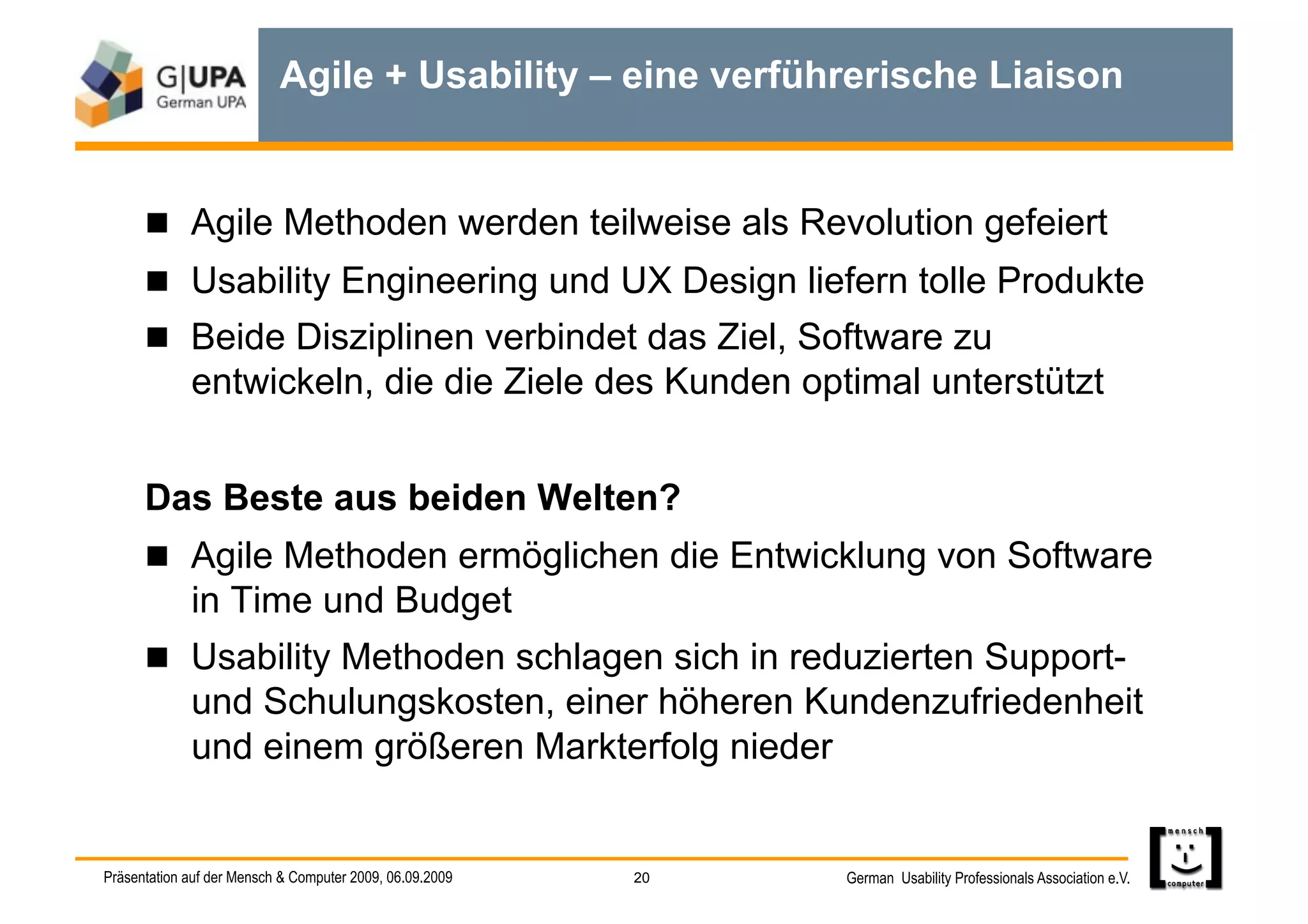 Agile + Usability – eine verführerische Liaison


        Agile Methoden werden teilweise als Revolution gefeiert
        Usability Engineering und UX Design liefern tolle Produkte
        Beide Disziplinen verbindet das Ziel, Software zu
             entwickeln, die die Ziele des Kunden optimal unterstützt


      Das Beste aus beiden Welten?
        Agile Methoden ermöglichen die Entwicklung von Software
             in Time und Budget
        Usability Methoden schlagen sich in reduzierten Support-
             und Schulungskosten, einer höheren Kundenzufriedenheit
             und einem größeren Markterfolg nieder


Präsentation auf der Mensch & Computer 2009, 06.09.2009   20   German Usability Professionals Association e.V.
 