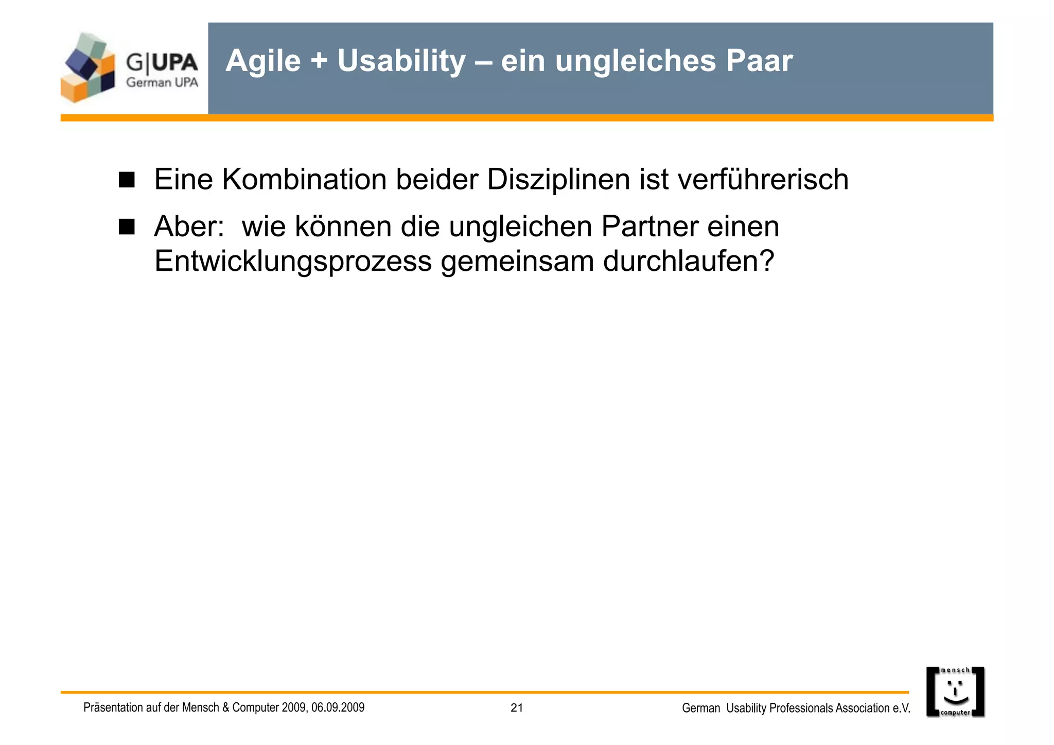 Agile + Usability – ein ungleiches Paar


        Eine Kombination beider Disziplinen ist verführerisch
        Aber: wie können die ungleichen Partner einen
             Entwicklungsprozess gemeinsam durchlaufen?




Präsentation auf der Mensch & Computer 2009, 06.09.2009   21   German Usability Professionals Association e.V.
 