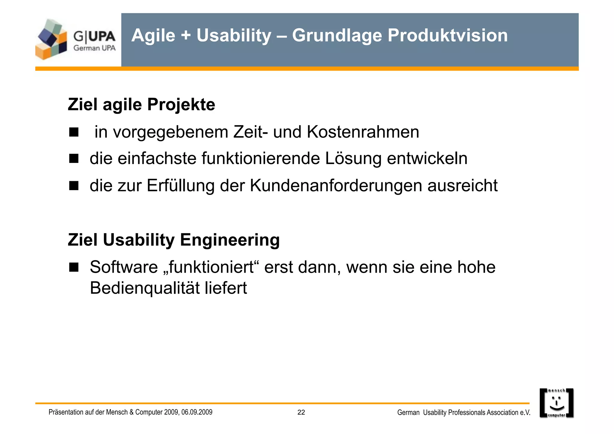 Agile + Usability – Grundlage Produktvision


      Ziel agile Projekte
        in vorgegebenem Zeit- und Kostenrahmen
        die einfachste funktionierende Lösung entwickeln
        die zur Erfüllung der Kundenanforderungen ausreicht


      Ziel Usability Engineering
        Software „funktioniert“ erst dann, wenn sie eine hohe
             Bedienqualität liefert




Präsentation auf der Mensch & Computer 2009, 06.09.2009   22   German Usability Professionals Association e.V.
 