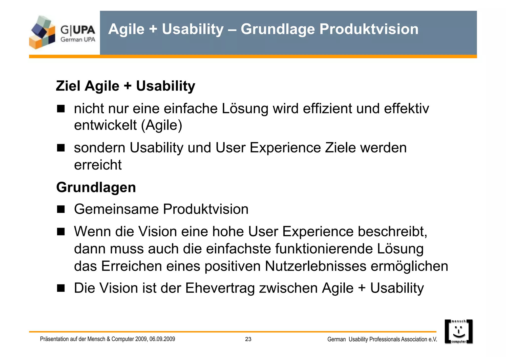 Agile + Usability – Grundlage Produktvision


      Ziel Agile + Usability
        nicht nur eine einfache Lösung wird effizient und effektiv
             entwickelt (Agile)
        sondern Usability und User Experience Ziele werden
             erreicht
      Grundlagen
        Gemeinsame Produktvision
        Wenn die Vision eine hohe User Experience beschreibt,
             dann muss auch die einfachste funktionierende Lösung
             das Erreichen eines positiven Nutzerlebnisses ermöglichen
        Die Vision ist der Ehevertrag zwischen Agile + Usability


Präsentation auf der Mensch & Computer 2009, 06.09.2009   23   German Usability Professionals Association e.V.
 